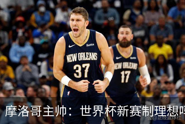 摩洛哥主帅：世界杯新赛制理想吗？也许不，我们有得选吗？没有